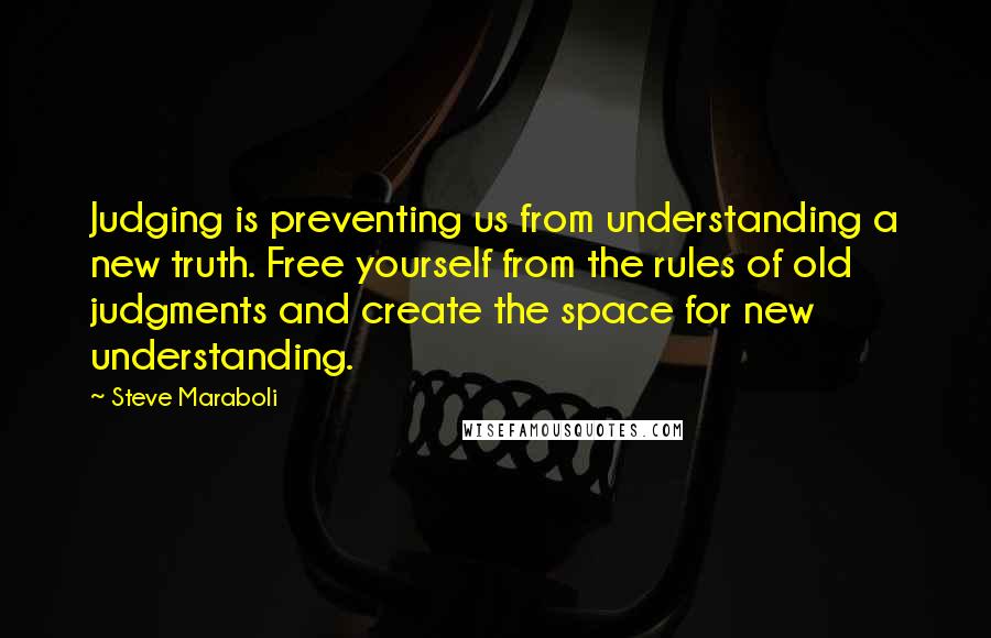 Steve Maraboli Quotes: Judging is preventing us from understanding a new truth. Free yourself from the rules of old judgments and create the space for new understanding.