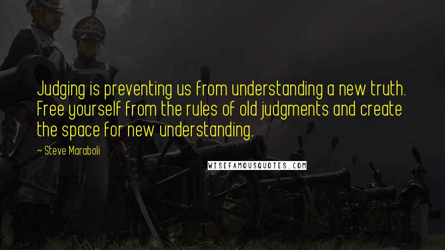 Steve Maraboli Quotes: Judging is preventing us from understanding a new truth. Free yourself from the rules of old judgments and create the space for new understanding.