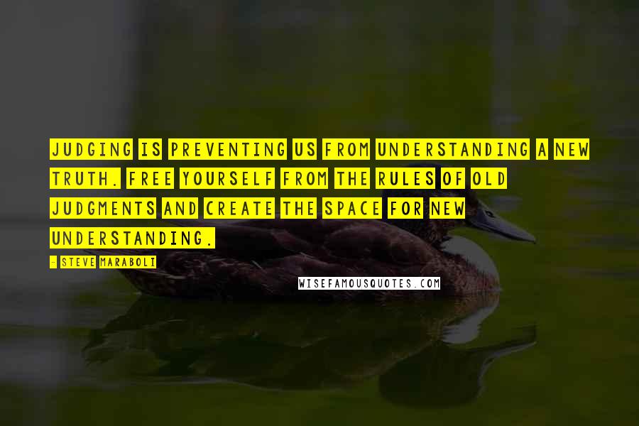 Steve Maraboli Quotes: Judging is preventing us from understanding a new truth. Free yourself from the rules of old judgments and create the space for new understanding.