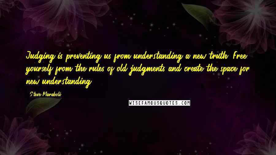 Steve Maraboli Quotes: Judging is preventing us from understanding a new truth. Free yourself from the rules of old judgments and create the space for new understanding.