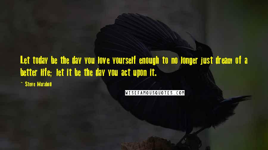 Steve Maraboli Quotes: Let today be the day you love yourself enough to no longer just dream of a better life; let it be the day you act upon it.