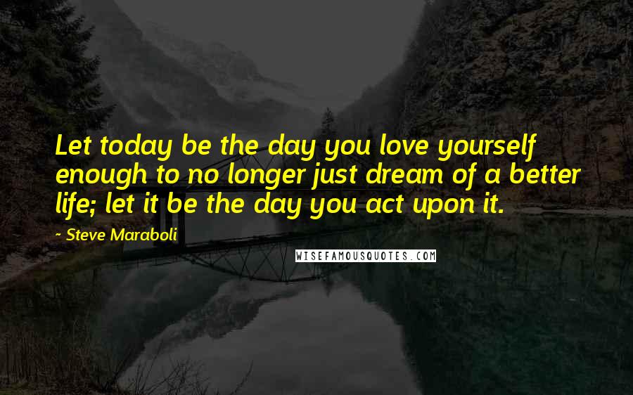 Steve Maraboli Quotes: Let today be the day you love yourself enough to no longer just dream of a better life; let it be the day you act upon it.