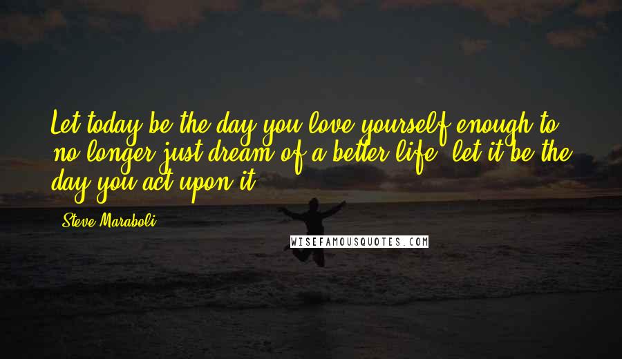 Steve Maraboli Quotes: Let today be the day you love yourself enough to no longer just dream of a better life; let it be the day you act upon it.