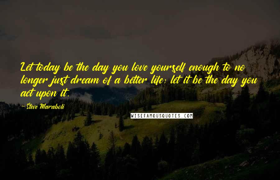 Steve Maraboli Quotes: Let today be the day you love yourself enough to no longer just dream of a better life; let it be the day you act upon it.