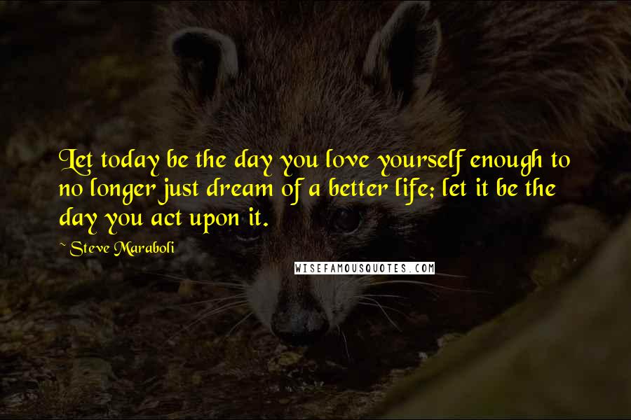 Steve Maraboli Quotes: Let today be the day you love yourself enough to no longer just dream of a better life; let it be the day you act upon it.