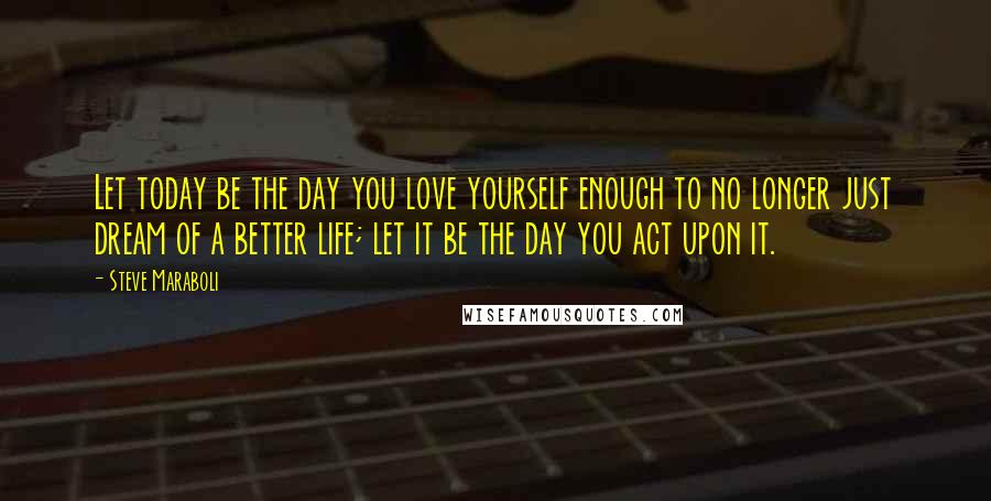 Steve Maraboli Quotes: Let today be the day you love yourself enough to no longer just dream of a better life; let it be the day you act upon it.