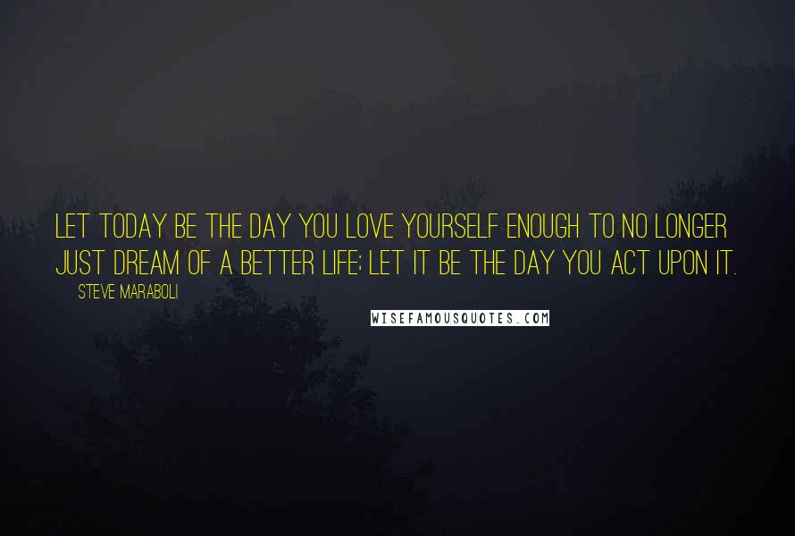 Steve Maraboli Quotes: Let today be the day you love yourself enough to no longer just dream of a better life; let it be the day you act upon it.