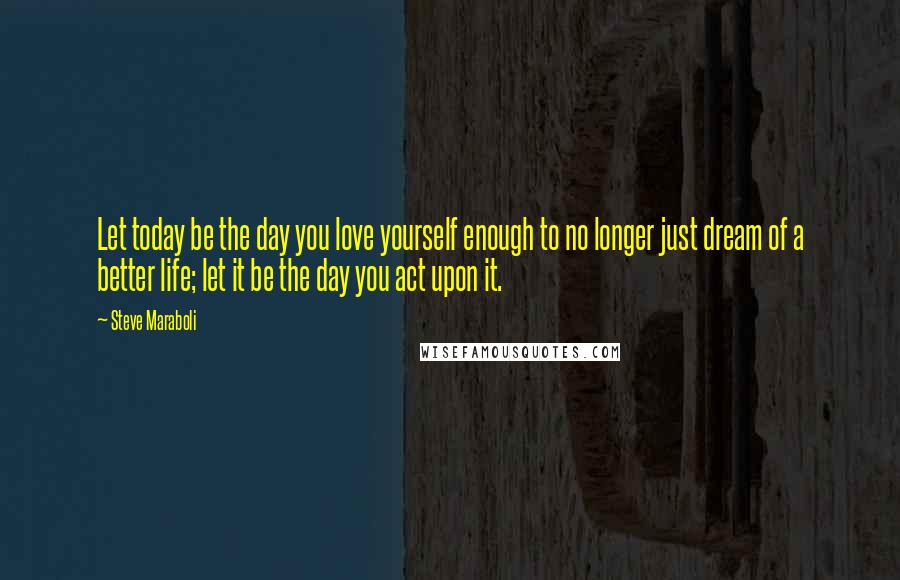 Steve Maraboli Quotes: Let today be the day you love yourself enough to no longer just dream of a better life; let it be the day you act upon it.