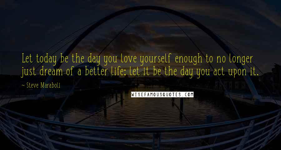 Steve Maraboli Quotes: Let today be the day you love yourself enough to no longer just dream of a better life; let it be the day you act upon it.