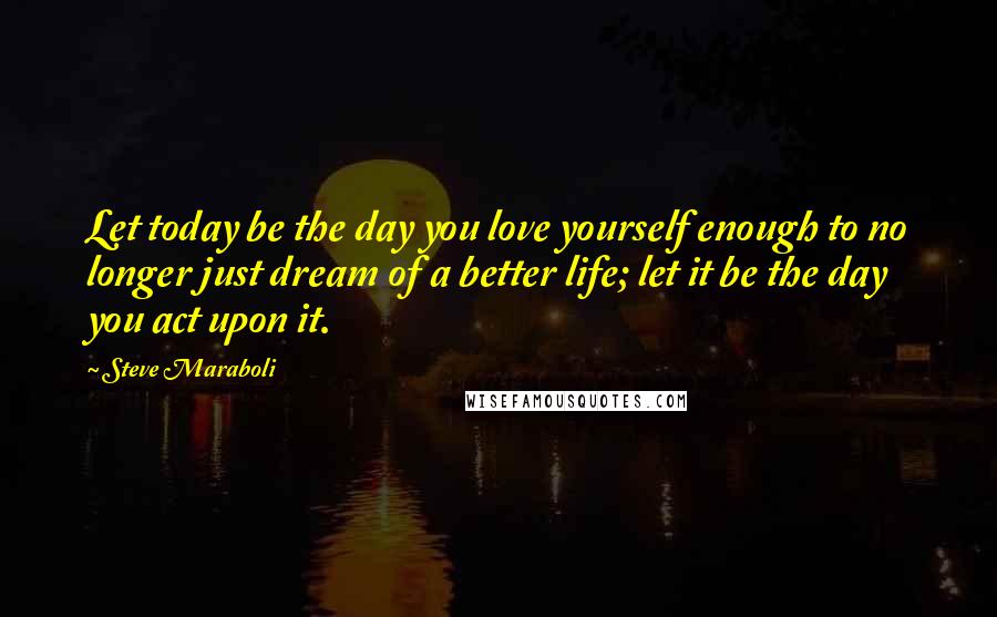 Steve Maraboli Quotes: Let today be the day you love yourself enough to no longer just dream of a better life; let it be the day you act upon it.