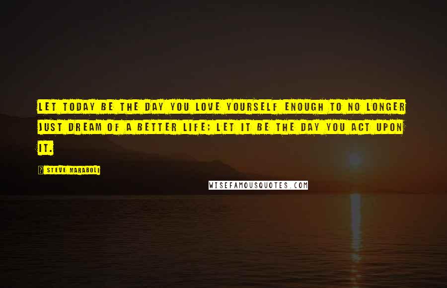 Steve Maraboli Quotes: Let today be the day you love yourself enough to no longer just dream of a better life; let it be the day you act upon it.