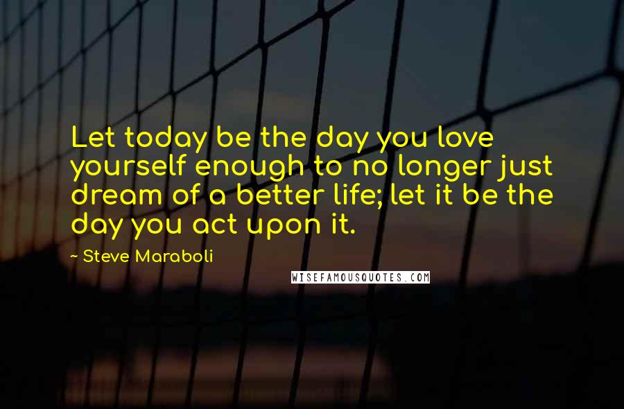 Steve Maraboli Quotes: Let today be the day you love yourself enough to no longer just dream of a better life; let it be the day you act upon it.