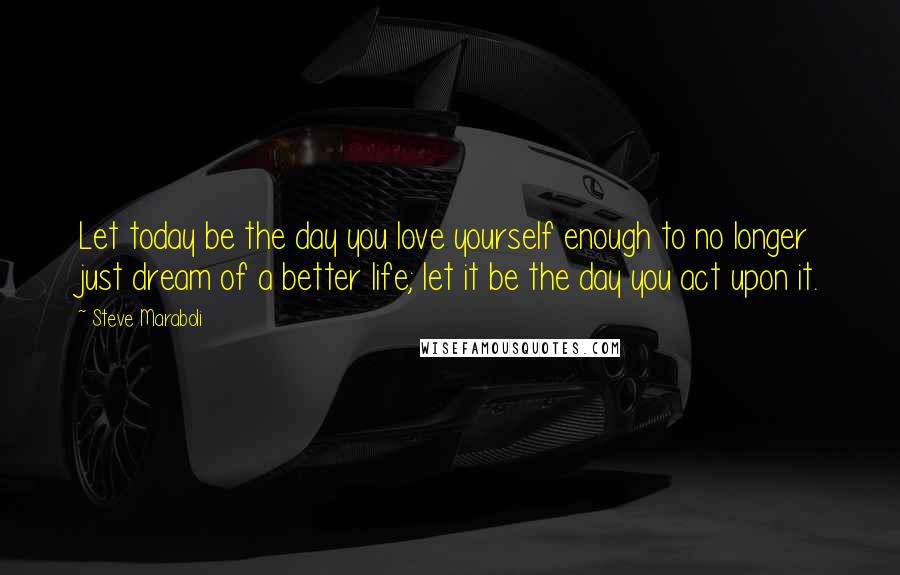 Steve Maraboli Quotes: Let today be the day you love yourself enough to no longer just dream of a better life; let it be the day you act upon it.