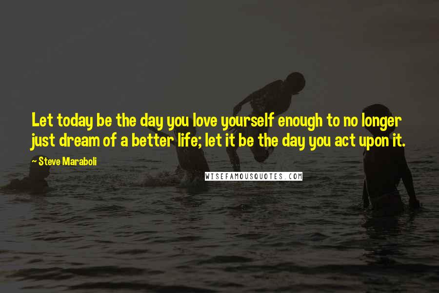 Steve Maraboli Quotes: Let today be the day you love yourself enough to no longer just dream of a better life; let it be the day you act upon it.