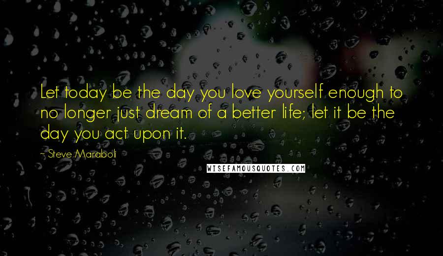 Steve Maraboli Quotes: Let today be the day you love yourself enough to no longer just dream of a better life; let it be the day you act upon it.