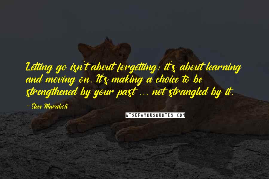 Steve Maraboli Quotes: Letting go isn't about forgetting; it's about learning and moving on. It's making a choice to be strengthened by your past ... not strangled by it.