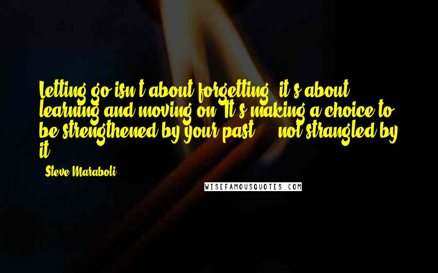 Steve Maraboli Quotes: Letting go isn't about forgetting; it's about learning and moving on. It's making a choice to be strengthened by your past ... not strangled by it.