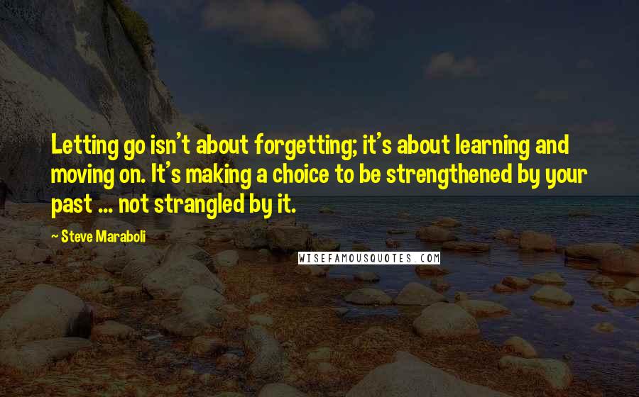 Steve Maraboli Quotes: Letting go isn't about forgetting; it's about learning and moving on. It's making a choice to be strengthened by your past ... not strangled by it.