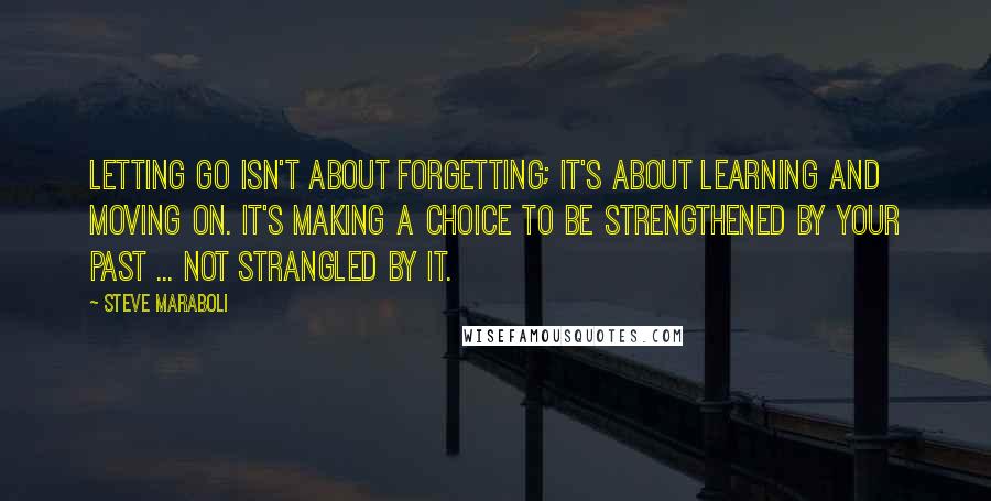 Steve Maraboli Quotes: Letting go isn't about forgetting; it's about learning and moving on. It's making a choice to be strengthened by your past ... not strangled by it.