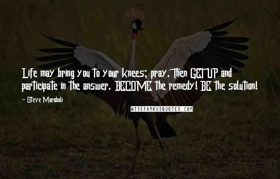 Steve Maraboli Quotes: Life may bring you to your knees; pray. Then GET UP and participate in the answer. BECOME the remedy! BE the solution!