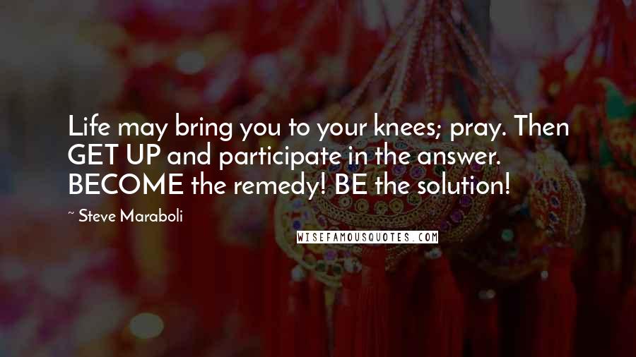 Steve Maraboli Quotes: Life may bring you to your knees; pray. Then GET UP and participate in the answer. BECOME the remedy! BE the solution!