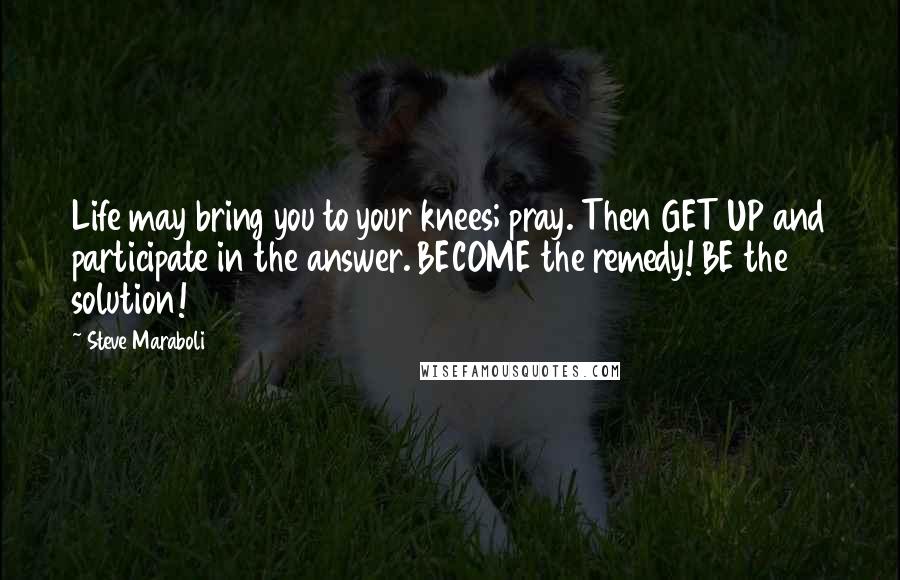 Steve Maraboli Quotes: Life may bring you to your knees; pray. Then GET UP and participate in the answer. BECOME the remedy! BE the solution!