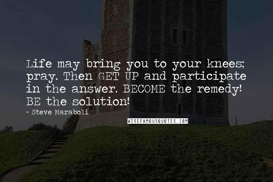 Steve Maraboli Quotes: Life may bring you to your knees; pray. Then GET UP and participate in the answer. BECOME the remedy! BE the solution!