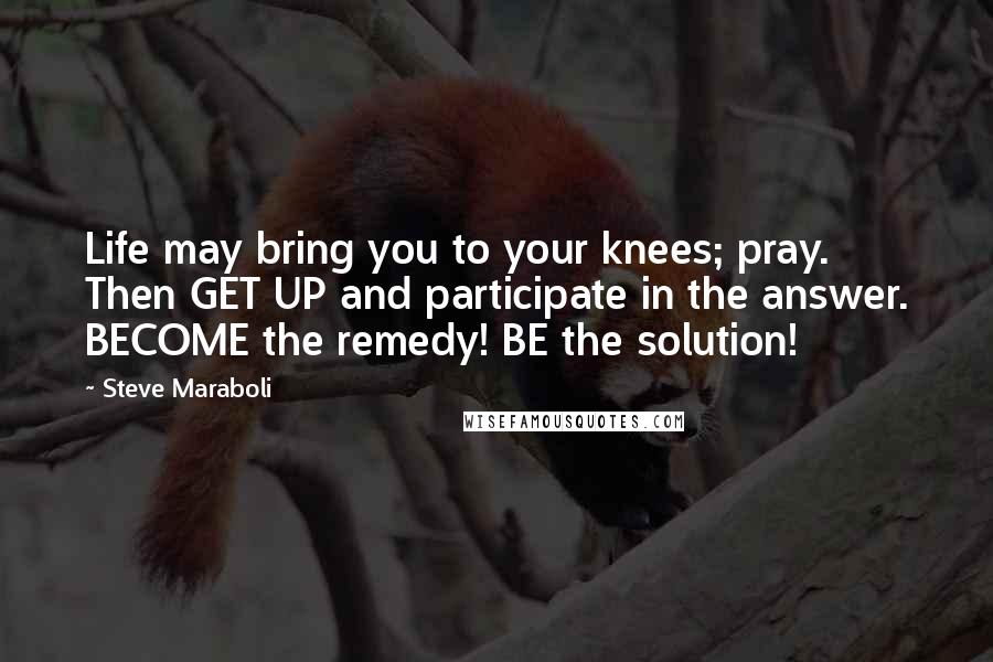 Steve Maraboli Quotes: Life may bring you to your knees; pray. Then GET UP and participate in the answer. BECOME the remedy! BE the solution!