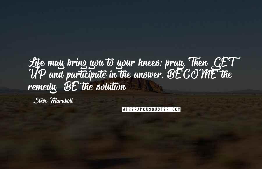 Steve Maraboli Quotes: Life may bring you to your knees; pray. Then GET UP and participate in the answer. BECOME the remedy! BE the solution!