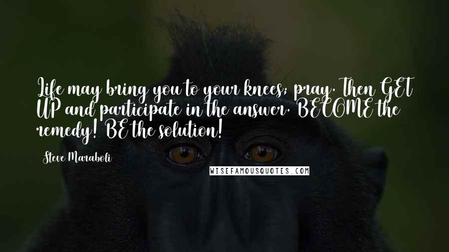 Steve Maraboli Quotes: Life may bring you to your knees; pray. Then GET UP and participate in the answer. BECOME the remedy! BE the solution!