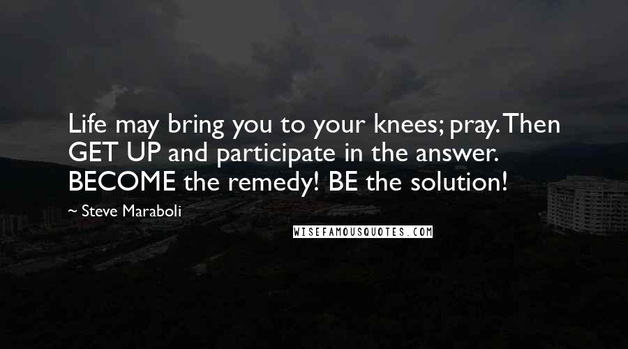 Steve Maraboli Quotes: Life may bring you to your knees; pray. Then GET UP and participate in the answer. BECOME the remedy! BE the solution!