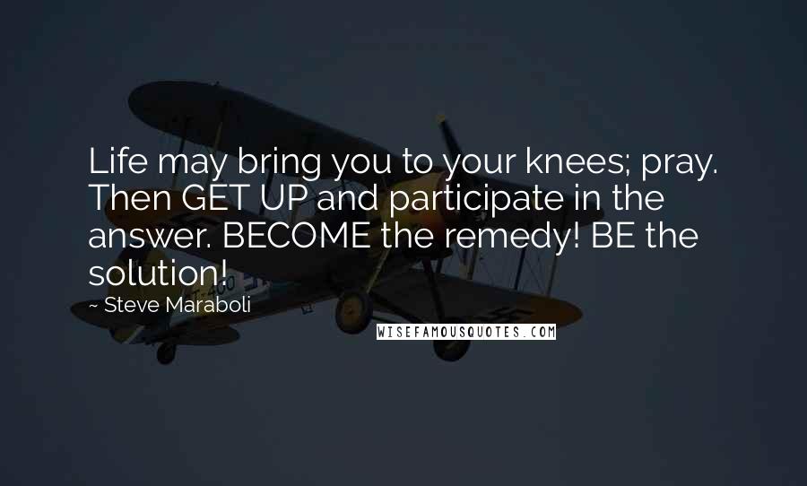 Steve Maraboli Quotes: Life may bring you to your knees; pray. Then GET UP and participate in the answer. BECOME the remedy! BE the solution!