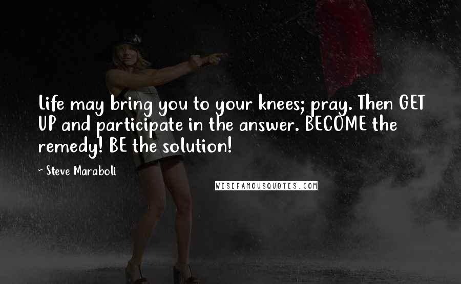 Steve Maraboli Quotes: Life may bring you to your knees; pray. Then GET UP and participate in the answer. BECOME the remedy! BE the solution!