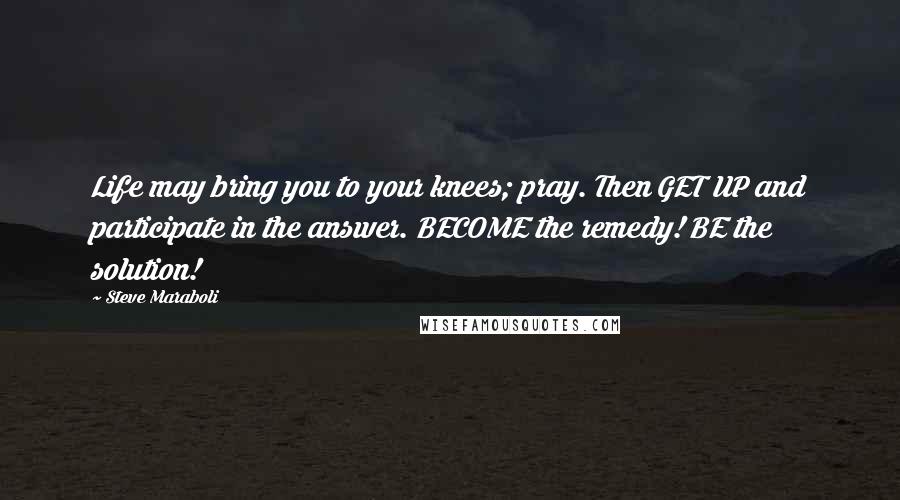 Steve Maraboli Quotes: Life may bring you to your knees; pray. Then GET UP and participate in the answer. BECOME the remedy! BE the solution!