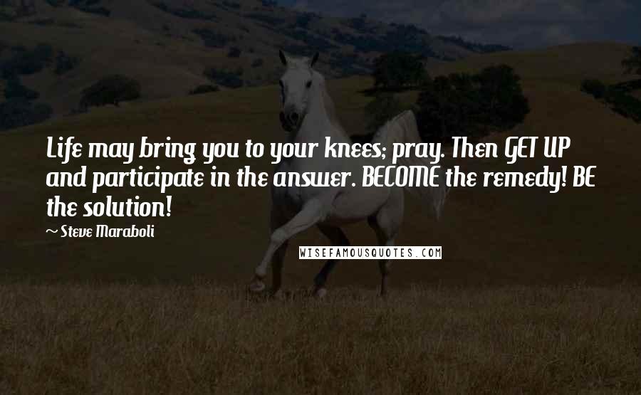 Steve Maraboli Quotes: Life may bring you to your knees; pray. Then GET UP and participate in the answer. BECOME the remedy! BE the solution!