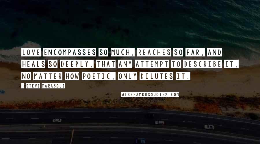 Steve Maraboli Quotes: Love encompasses so much, reaches so far, and heals so deeply, that any attempt to describe it, no matter how poetic, only dilutes it.