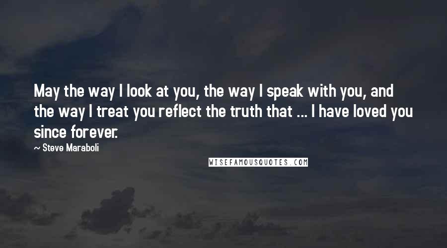 Steve Maraboli Quotes: May the way I look at you, the way I speak with you, and the way I treat you reflect the truth that ... I have loved you since forever.