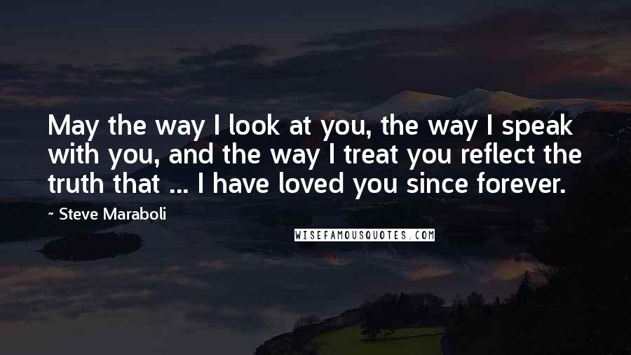 Steve Maraboli Quotes: May the way I look at you, the way I speak with you, and the way I treat you reflect the truth that ... I have loved you since forever.