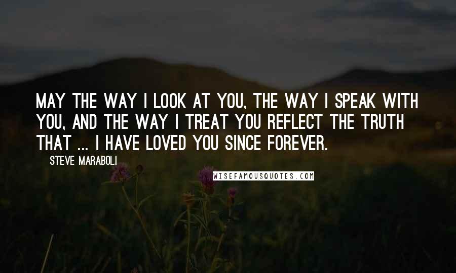 Steve Maraboli Quotes: May the way I look at you, the way I speak with you, and the way I treat you reflect the truth that ... I have loved you since forever.