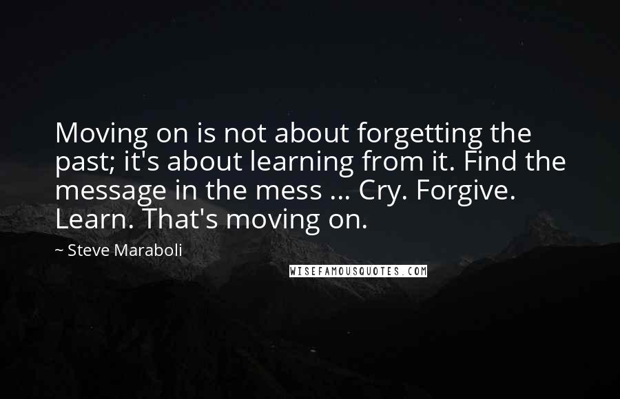 Steve Maraboli Quotes: Moving on is not about forgetting the past; it's about learning from it. Find the message in the mess ... Cry. Forgive. Learn. That's moving on.