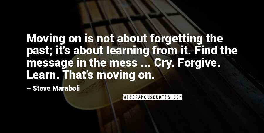 Steve Maraboli Quotes: Moving on is not about forgetting the past; it's about learning from it. Find the message in the mess ... Cry. Forgive. Learn. That's moving on.