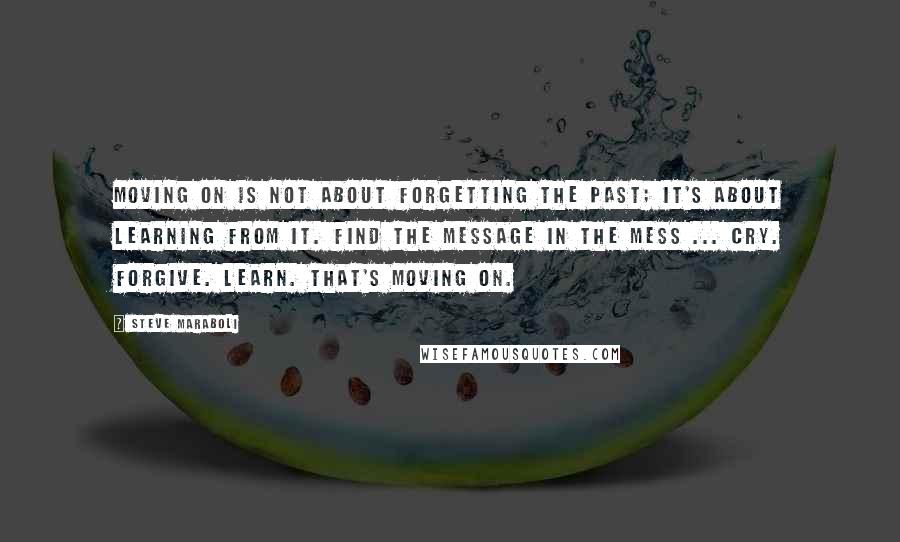 Steve Maraboli Quotes: Moving on is not about forgetting the past; it's about learning from it. Find the message in the mess ... Cry. Forgive. Learn. That's moving on.