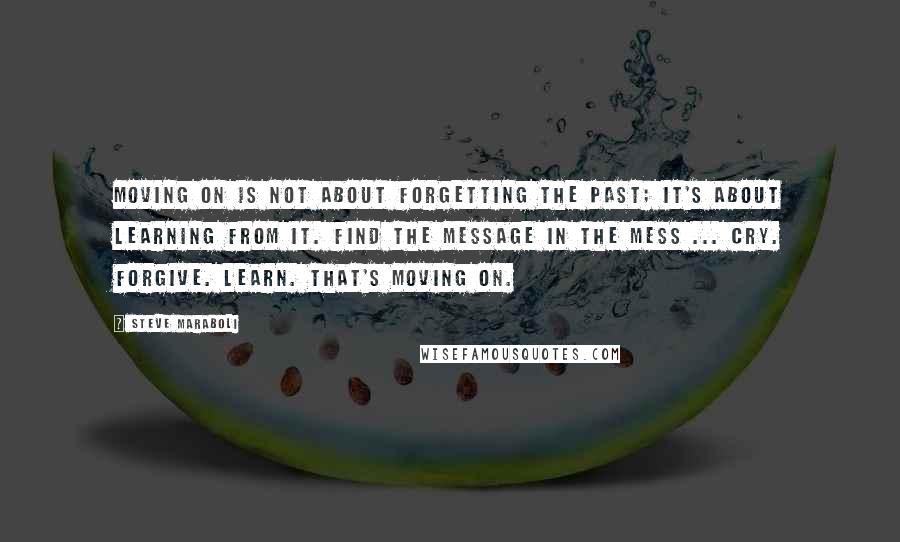 Steve Maraboli Quotes: Moving on is not about forgetting the past; it's about learning from it. Find the message in the mess ... Cry. Forgive. Learn. That's moving on.