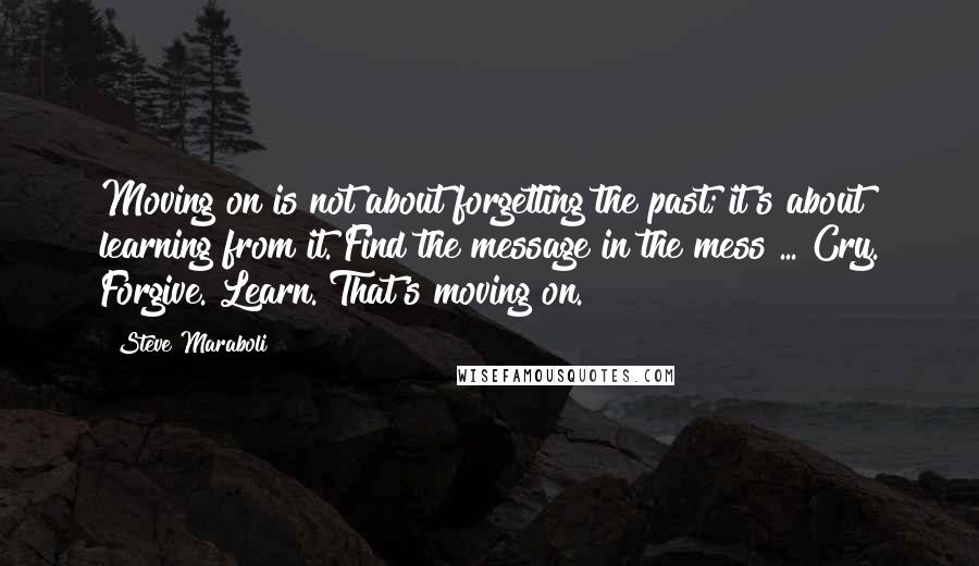 Steve Maraboli Quotes: Moving on is not about forgetting the past; it's about learning from it. Find the message in the mess ... Cry. Forgive. Learn. That's moving on.