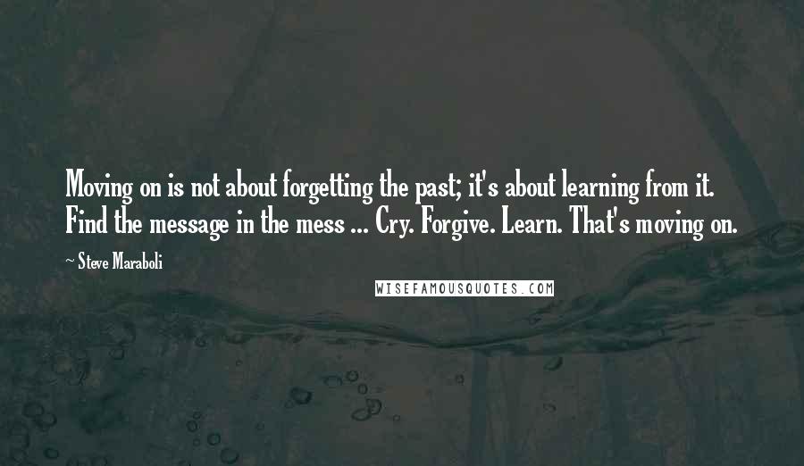 Steve Maraboli Quotes: Moving on is not about forgetting the past; it's about learning from it. Find the message in the mess ... Cry. Forgive. Learn. That's moving on.