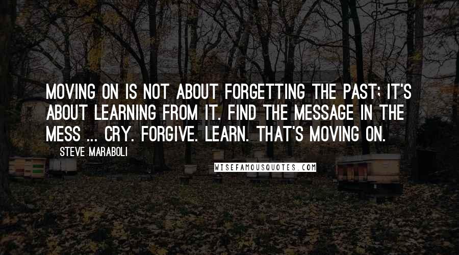 Steve Maraboli Quotes: Moving on is not about forgetting the past; it's about learning from it. Find the message in the mess ... Cry. Forgive. Learn. That's moving on.