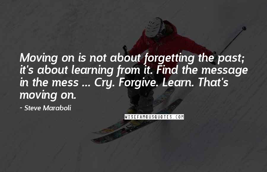 Steve Maraboli Quotes: Moving on is not about forgetting the past; it's about learning from it. Find the message in the mess ... Cry. Forgive. Learn. That's moving on.