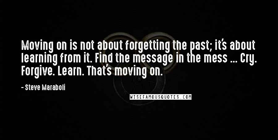 Steve Maraboli Quotes: Moving on is not about forgetting the past; it's about learning from it. Find the message in the mess ... Cry. Forgive. Learn. That's moving on.