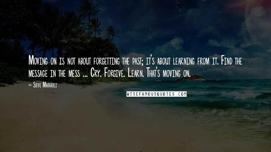 Steve Maraboli Quotes: Moving on is not about forgetting the past; it's about learning from it. Find the message in the mess ... Cry. Forgive. Learn. That's moving on.