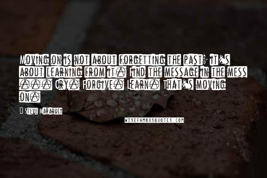 Steve Maraboli Quotes: Moving on is not about forgetting the past; it's about learning from it. Find the message in the mess ... Cry. Forgive. Learn. That's moving on.